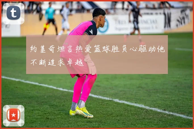 约基奇坦言热爱篮球胜负心驱动他不断追求卓越