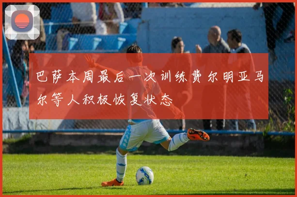 巴萨本周最后一次训练费尔明亚马尔等人积极恢复状态