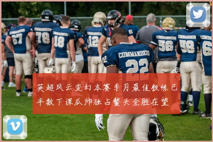 英超风云变幻本赛季月最佳教练已半数下课瓜帅独占鳌头全胜在望