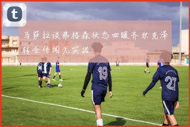 马萨拉谈弗格森状态回暖齐尔克泽转会传闻无实据