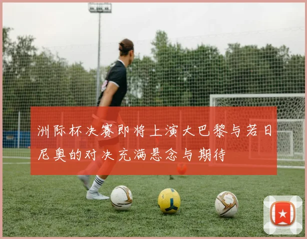 洲际杯决赛即将上演大巴黎与若日尼奥的对决充满悬念与期待