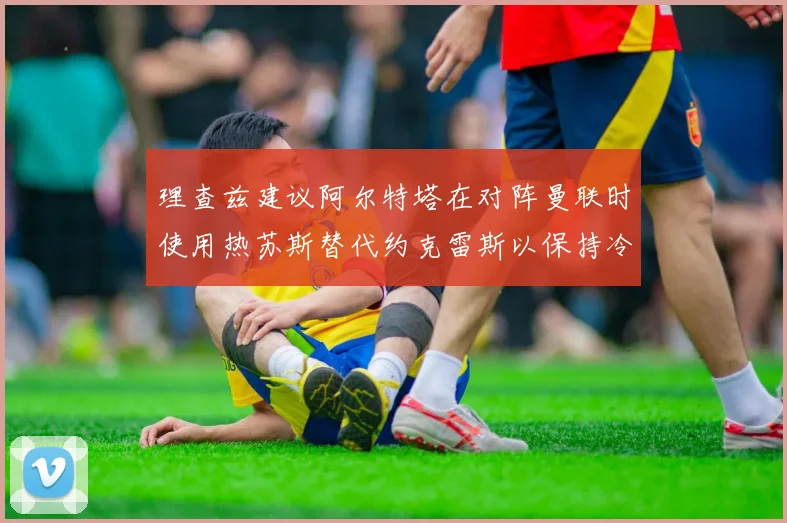 理查兹建议阿尔特塔在对阵曼联时使用热苏斯替代约克雷斯以保持冷静状态