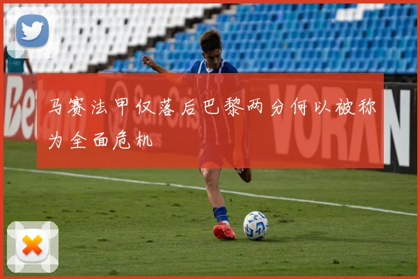 马赛法甲仅落后巴黎两分何以被称为全面危机