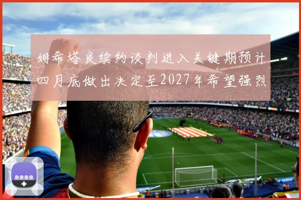 姆希塔良续约谈判进入关键期预计四月底做出决定至2027年希望强烈