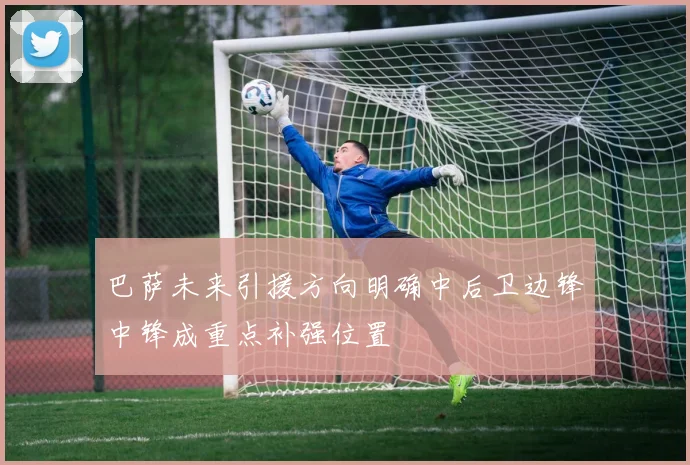 巴萨未来引援方向明确中后卫边锋中锋成重点补强位置