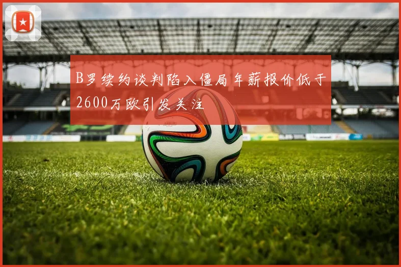 B罗续约谈判陷入僵局年薪报价低于2600万欧引发关注