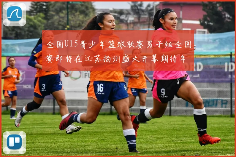 全国U15青少年篮球联赛男子组全国赛即将在江苏扬州盛大开幕期待年轻球员的精彩表现