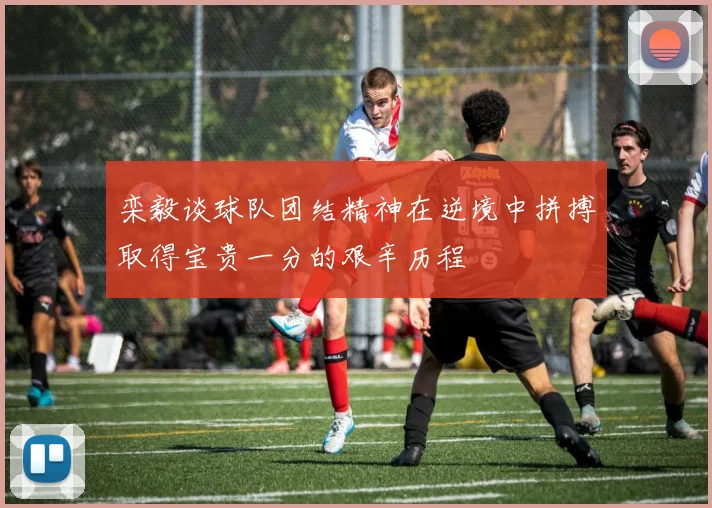 栾毅谈球队团结精神在逆境中拼搏取得宝贵一分的艰辛历程