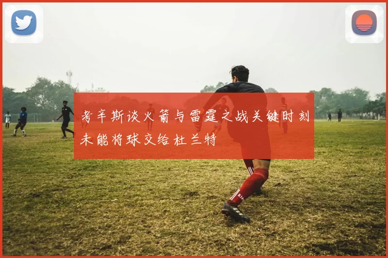 考辛斯谈火箭与雷霆之战关键时刻未能将球交给杜兰特